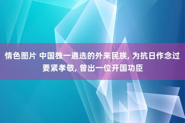 情色图片 中国独一遴选的外来民族， 为抗日作念过要紧孝敬， 曾出一位开国功臣