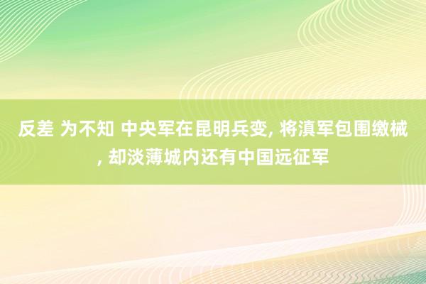 反差 为不知 中央军在昆明兵变， 将滇军包围缴械， 却淡薄城内还有中国远征军