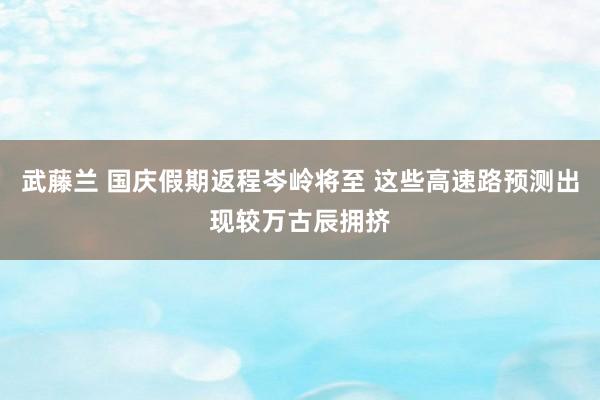 武藤兰 国庆假期返程岑岭将至 这些高速路预测出现较万古辰拥挤