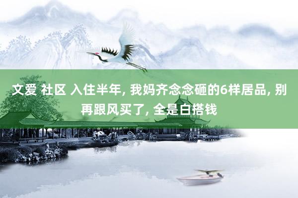 文爱 社区 入住半年， 我妈齐念念砸的6样居品， 别再跟风买了， 全是白搭钱