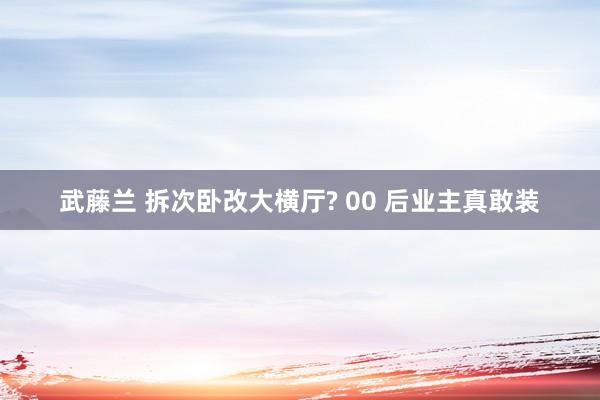 武藤兰 拆次卧改大横厅? 00 后业主真敢装