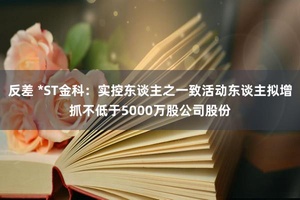 反差 *ST金科：实控东谈主之一致活动东谈主拟增抓不低于5000万股公司股份