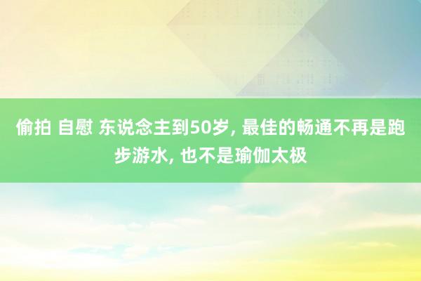 偷拍 自慰 东说念主到50岁， 最佳的畅通不再是跑步游水， 也不是瑜伽太极