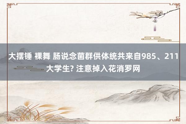 大摆锤 裸舞 肠说念菌群供体统共来自985、211大学生? 注意掉入花消罗网