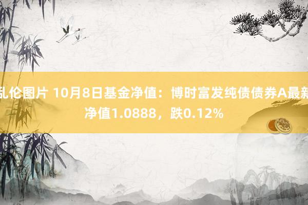 乱伦图片 10月8日基金净值：博时富发纯债债券A最新净值1.0888，跌0.12%