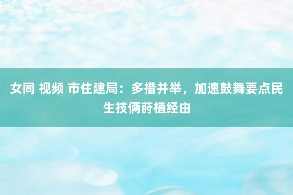 女同 视频 市住建局：多措并举，加速鼓舞要点民生技俩莳植经由