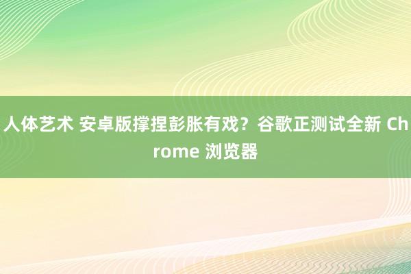 人体艺术 安卓版撑捏彭胀有戏？谷歌正测试全新 Chrome 浏览器