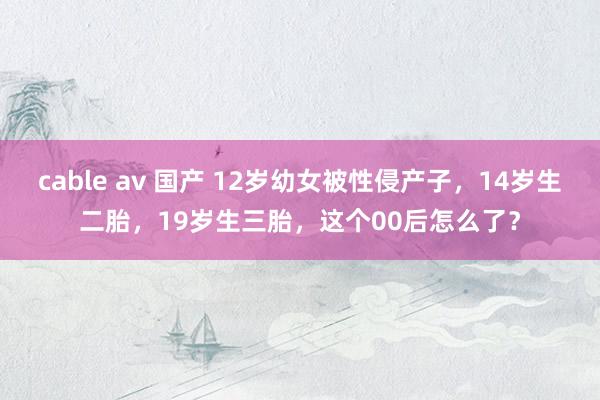 cable av 国产 12岁幼女被性侵产子，14岁生二胎，19岁生三胎，这个00后怎么了？