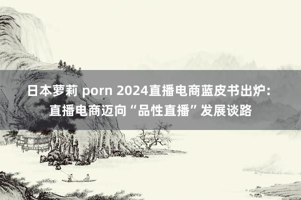 日本萝莉 porn 2024直播电商蓝皮书出炉: 直播电商迈向“品性直播”发展谈路