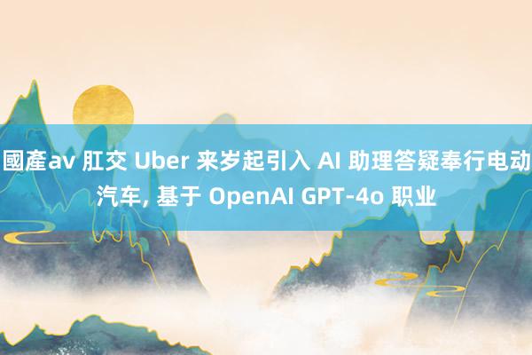 國產av 肛交 Uber 来岁起引入 AI 助理答疑奉行电动汽车， 基于 OpenAI GPT-4o 职业