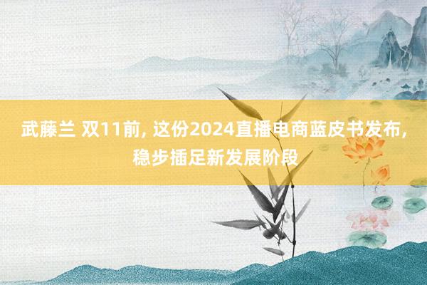 武藤兰 双11前， 这份2024直播电商蓝皮书发布， 稳步插足新发展阶段