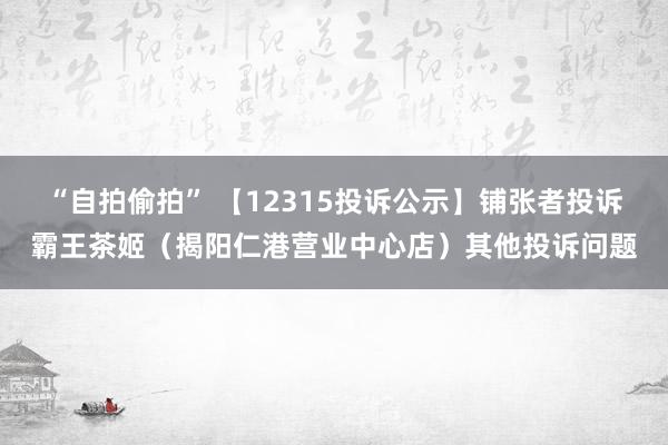 “自拍偷拍” 【12315投诉公示】铺张者投诉霸王茶姬（揭阳仁港营业中心店）其他投诉问题