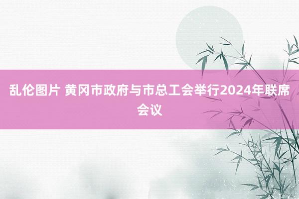 乱伦图片 黄冈市政府与市总工会举行2024年联席会议