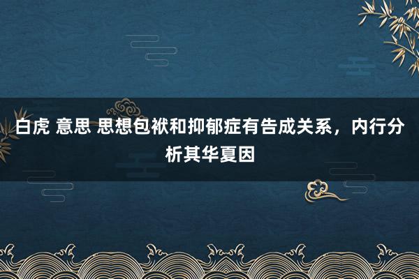 白虎 意思 思想包袱和抑郁症有告成关系，内行分析其华夏因