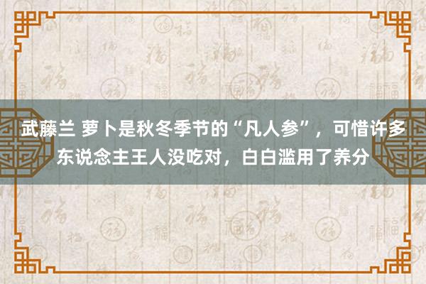 武藤兰 萝卜是秋冬季节的“凡人参”，可惜许多东说念主王人没吃对，白白滥用了养分