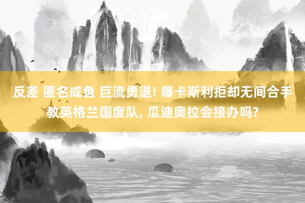 反差 匿名咸鱼 巨流勇退! 曝卡斯利拒却无间合手教英格兰国度队， 瓜迪奥拉会接办吗?