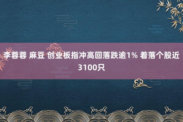 李蓉蓉 麻豆 创业板指冲高回落跌逾1% 着落个股近3100只