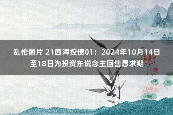 乱伦图片 21西海控债01：2024年10月14日至18日为投资东说念主回售恳求期