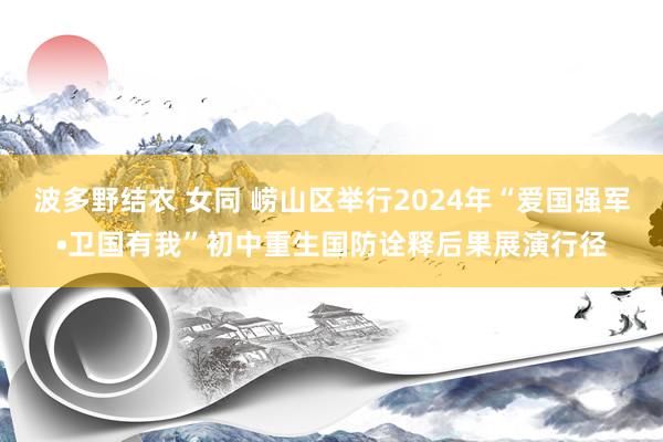 波多野结衣 女同 崂山区举行2024年“爱国强军•卫国有我”初中重生国防诠释后果展演行径