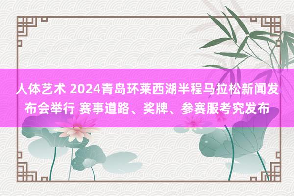 人体艺术 2024青岛环莱西湖半程马拉松新闻发布会举行 赛事道路、奖牌、参赛服考究发布