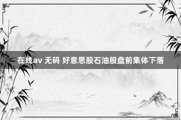 在线av 无码 好意思股石油股盘前集体下落