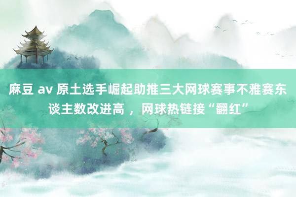 麻豆 av 原土选手崛起助推三大网球赛事不雅赛东谈主数改进高 ，网球热链接“翻红”