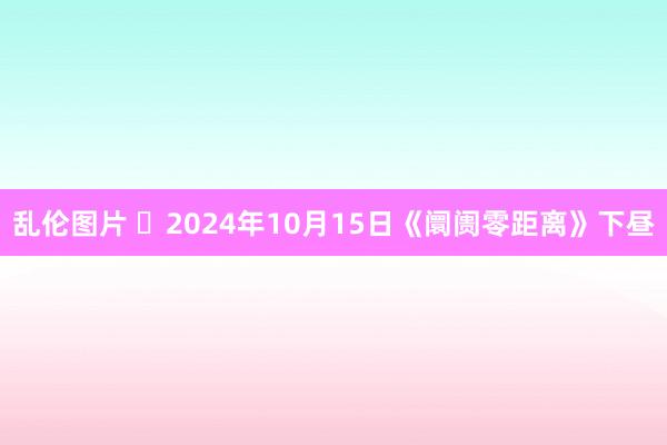 乱伦图片 	2024年10月15日《阛阓零距离》下昼