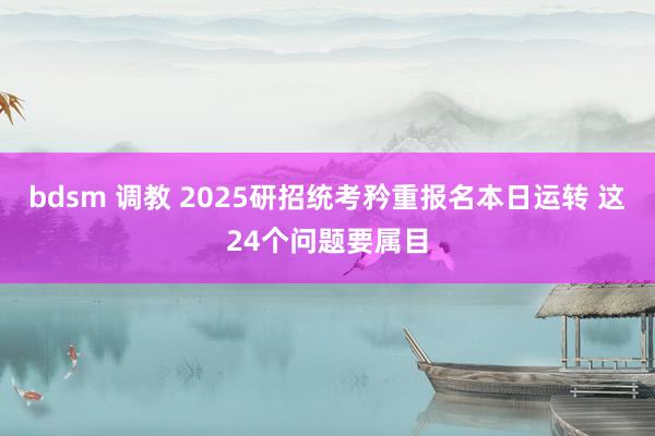 bdsm 调教 2025研招统考矜重报名本日运转 这24个问题要属目