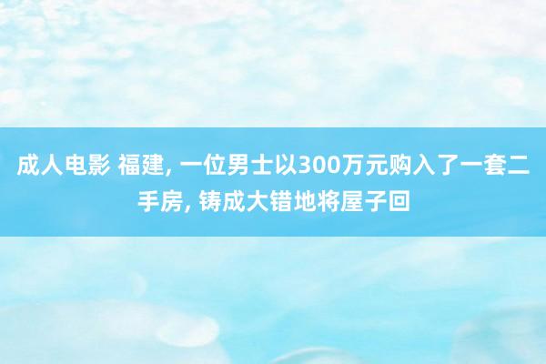 成人电影 福建， 一位男士以300万元购入了一套二手房， 铸成大错地将屋子回