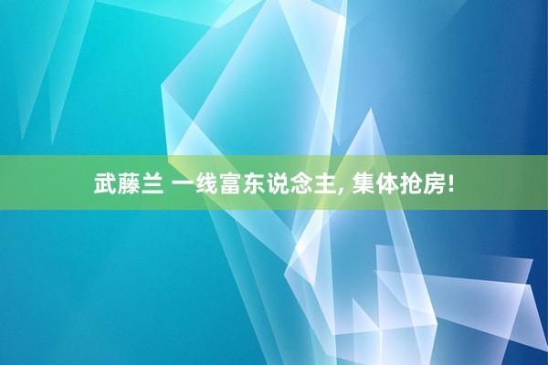 武藤兰 一线富东说念主， 集体抢房!