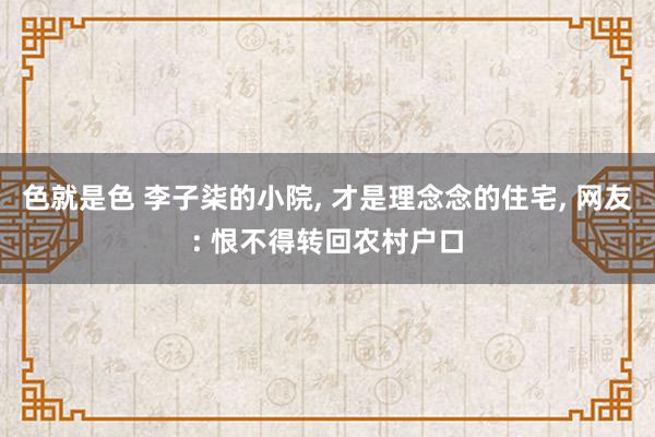 色就是色 李子柒的小院， 才是理念念的住宅， 网友: 恨不得转回农村户口