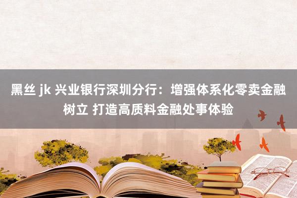 黑丝 jk 兴业银行深圳分行：增强体系化零卖金融树立 打造高质料金融处事体验