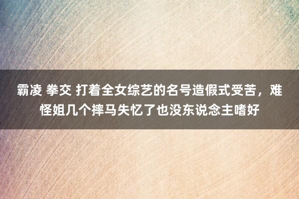 霸凌 拳交 打着全女综艺的名号造假式受苦，难怪姐几个摔马失忆了也没东说念主嗜好