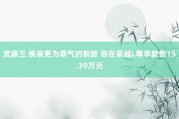 武藤兰 换装更为霸气的前脸 自在豪越L尊享款售15.39万元