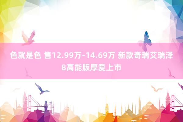 色就是色 售12.99万-14.69万 新款奇瑞艾瑞泽8高能版厚爱上市