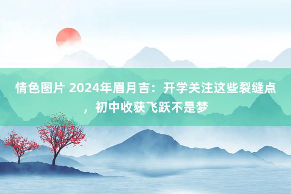 情色图片 2024年眉月吉：开学关注这些裂缝点，初中收获飞跃不是梦