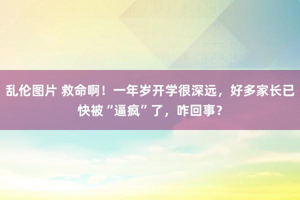 乱伦图片 救命啊！一年岁开学很深远，好多家长已快被“逼疯”了，咋回事？