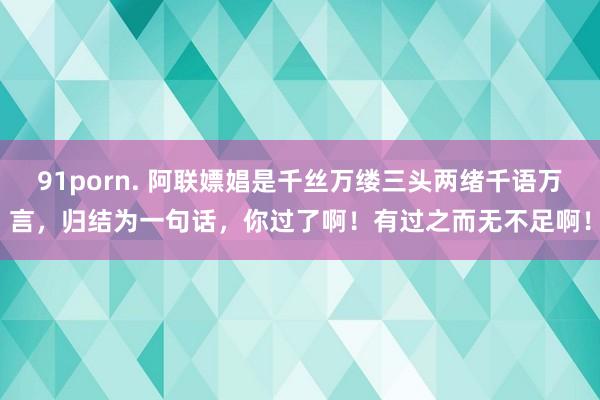 91porn. 阿联嫖娼是千丝万缕三头两绪千语万言，归结为一句话，你过了啊！有过之而无不足啊！