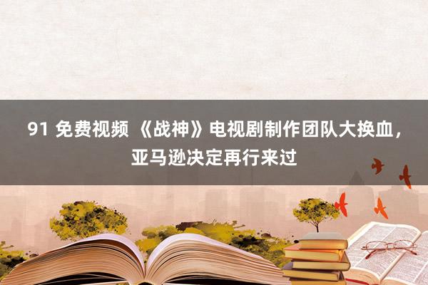 91 免费视频 《战神》电视剧制作团队大换血，亚马逊决定再行来过