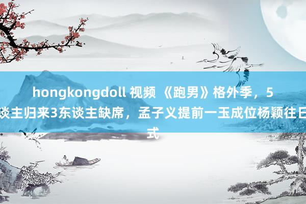 hongkongdoll 视频 《跑男》格外季，5东谈主归来3东谈主缺席，孟子义提前一玉成位杨颖往日式