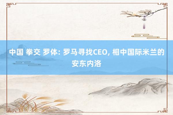 中国 拳交 罗体: 罗马寻找CEO， 相中国际米兰的安东内洛