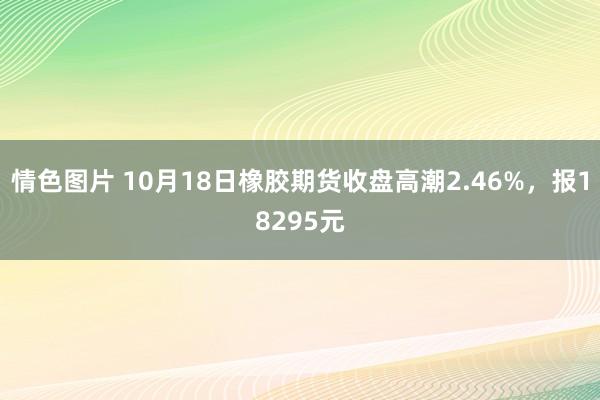 情色图片 10月18日橡胶期货收盘高潮2.46%，报18295元