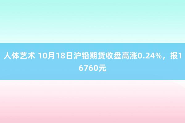 人体艺术 10月18日沪铅期货收盘高涨0.24%，报16760元