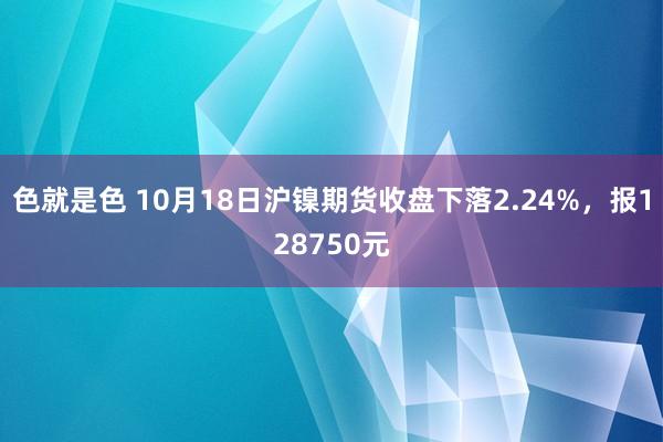 色就是色 10月18日沪镍期货收盘下落2.24%，报128750元