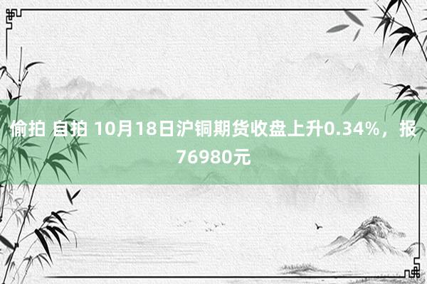 偷拍 自拍 10月18日沪铜期货收盘上升0.34%，报76980元