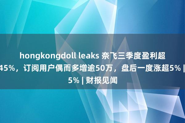 hongkongdoll leaks 奈飞三季度盈利超预期增近45%，订阅用户偶而多增逾50万，盘后一度涨超5% | 财报见闻