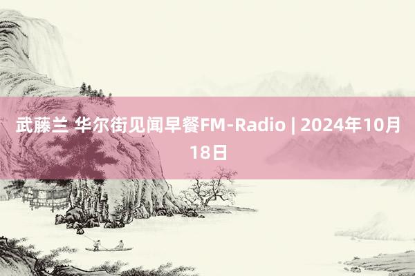 武藤兰 华尔街见闻早餐FM-Radio | 2024年10月18日