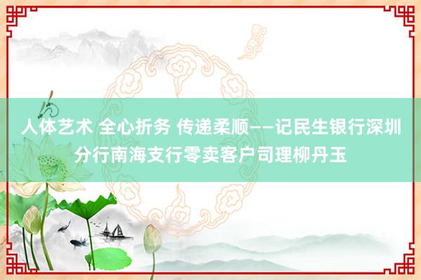 人体艺术 全心折务 传递柔顺——记民生银行深圳分行南海支行零卖客户司理柳丹玉