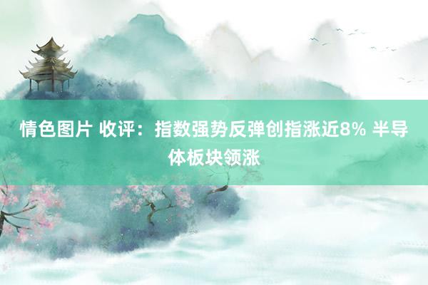 情色图片 收评：指数强势反弹创指涨近8% 半导体板块领涨