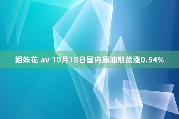 姐妹花 av 10月18日国内原油期货涨0.54%